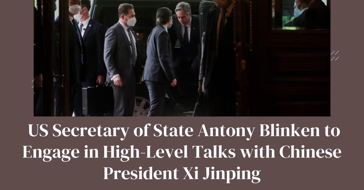 US Secretary of State Antony Blinken to Engage in High-Level Talks with Chinese President Xi Jinping